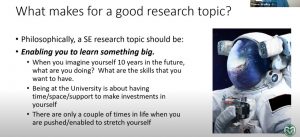 Screenshot with image of a space suite with this text: What makes for a good research topic? • Philosophically, a SE research topic should be: • Enabling you to learn something big. • When you imagine yourself 10 years in the future, what are you doing? What are the skills that you want to have. • Being at the University is about having time/space/support to make investments in yourself • There are only a couple of times in life when you are pushed/enabled to stretch yourself.