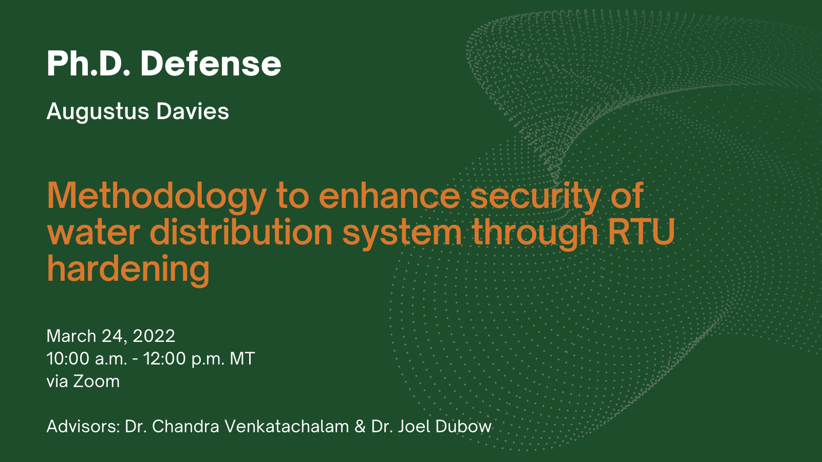 Ph.D. Defense - Augustus Davies. Title: Methodology to enhance security of water distribution system through RTU hardening. Date and Time: March 24, 2022 at 10 a.m. to 12 p.m. MT. Advisors: Dr. Chandra Venkatachalam and Dr. Joel Dubow.
