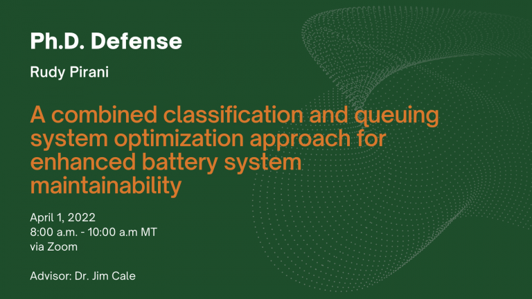 Ph.D. Defense. Rudy Pirani. A combined classification and queuing system optimization approach for enhanced battery system maintainability. April 1, 8 a.m. - 10 a.m. MT via Zoom. Advisor: Dr. Jim Cale.