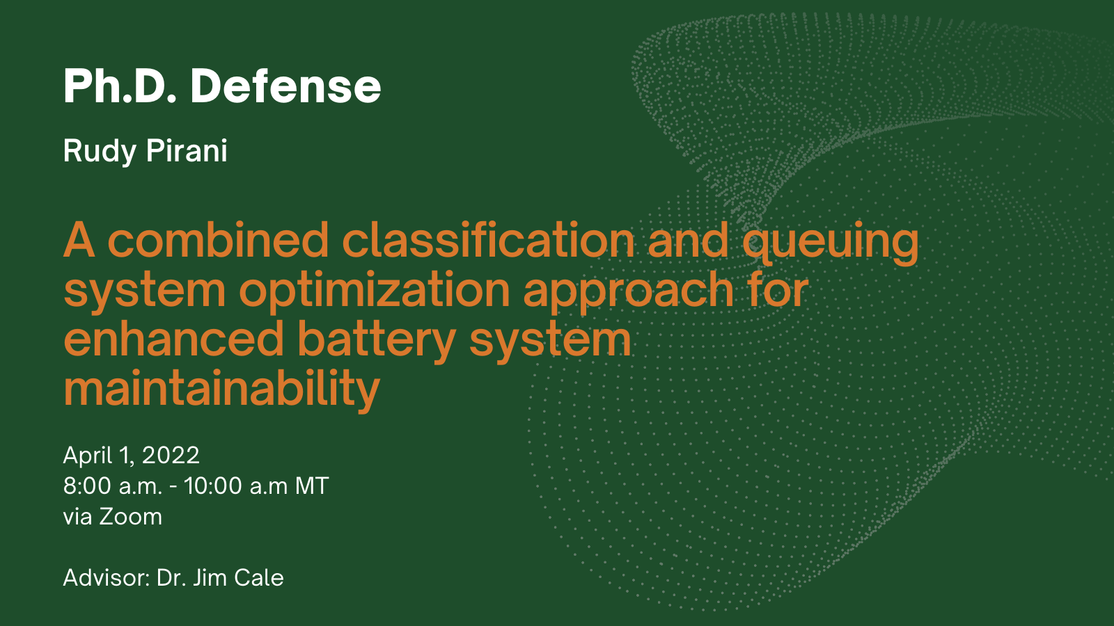 Ph.D. Defense. Rudy Pirani. A combined classification and queuing system optimization approach for enhanced battery system maintainability. April 1, 8 a.m. - 10 a.m. MT via Zoom. Advisor: Dr. Jim Cale.