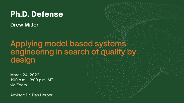 Ph.D. Defense. Drew Miller. Title: Applying model based systems engineering in search of quality by design. When: March 24, 2022, 1:00 - 3:00 p.m. MT. Via Zoom. Advisor: Dr. Dan Herber.
