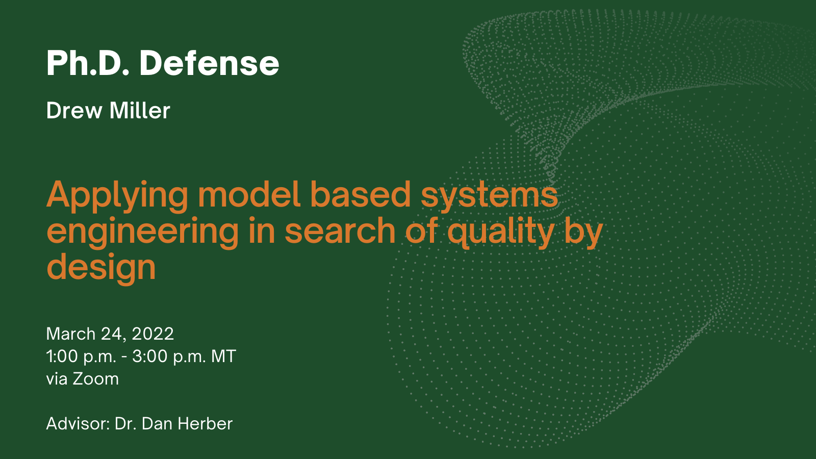 Ph.D. Defense. Drew Miller. Title: Applying model based systems engineering in search of quality by design. When: March 24, 2022, 1:00 - 3:00 p.m. MT. Via Zoom. Advisor: Dr. Dan Herber.