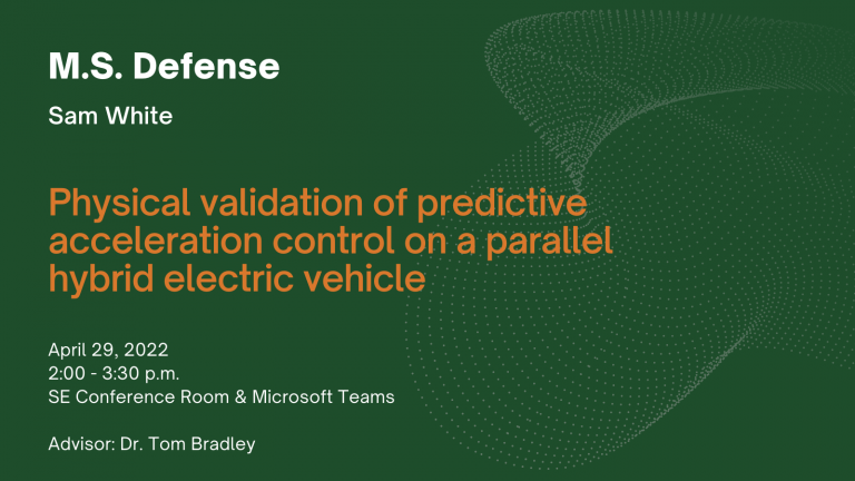 M.S. Defense. Sam White. Physical validation of predictive acceleration control on a parallel hybrid electric vehicle. 2 p.m. - 3:30 p.m. MT. Systems Engineering Conference Room or Microsoft Teams. Advisor: Tom Bradley.